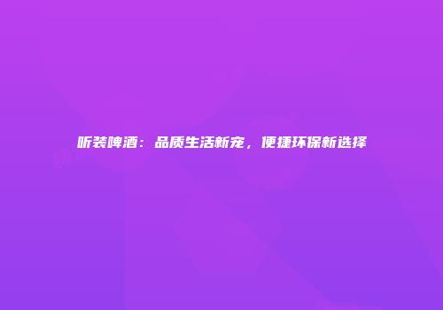 听装啤酒：品质生活新宠，便捷环保新选择
