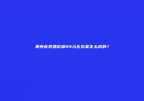 贵州吉将酒价格45元左右是怎么样的？