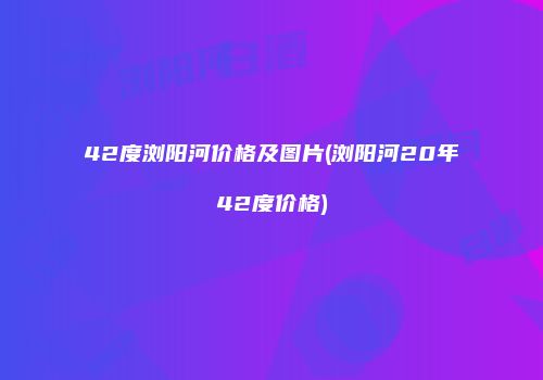 42度浏阳河价格及图片(浏阳河20年42度价格)