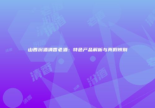 山西汾酒清香老酒：特色产品解析与真假辨别