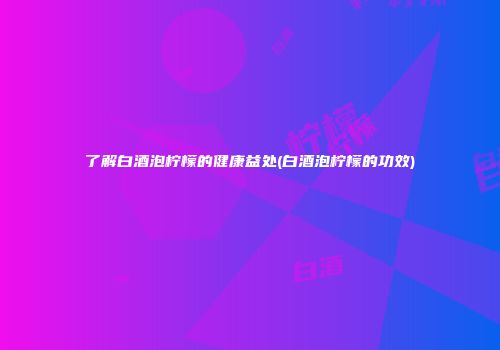 了解白酒泡柠檬的健康益处(白酒泡柠檬的功效)