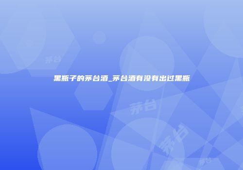 黑瓶子的茅台酒_茅台酒有没有出过黑瓶