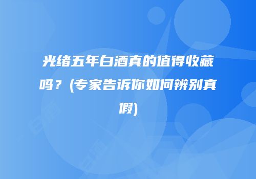 光绪五年白酒真的值得收藏吗？(专家告诉你如何辨别真假)