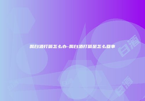 喝白酒打嗝怎么办-喝白酒打嗝是怎么回事