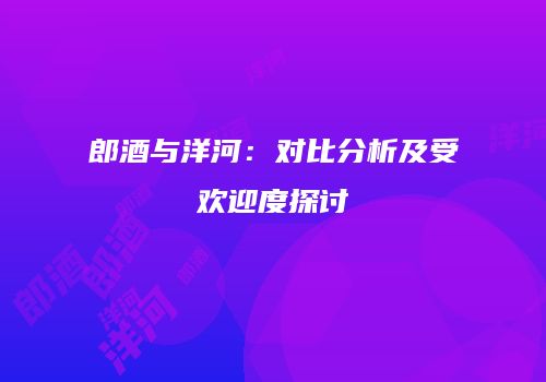 郎酒与洋河：对比分析及受欢迎度探讨