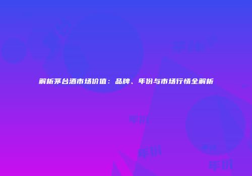 解析茅台酒市场价值：品牌、年份与市场行情全解析
