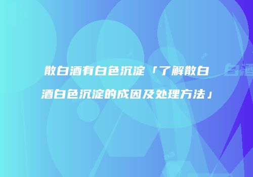 散白酒有白色沉淀「了解散白酒白色沉淀的成因及处理方法」