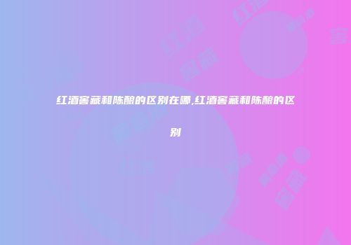 红酒窖藏和陈酿的区别在哪,红酒窖藏和陈酿的区别