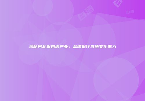 揭秘河北省白酒产业：品牌排行与酒文化魅力