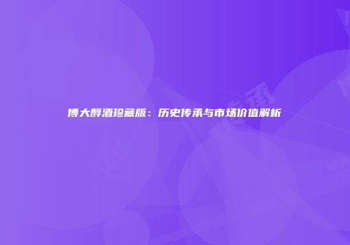 博大醇酒珍藏版：历史传承与市场价值解析