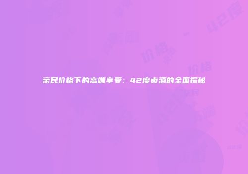 亲民价格下的高端享受：42度贞酒的全面揭秘