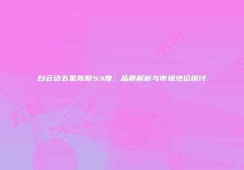 白云边五星陈酿53度：品质解析与市场地位探讨