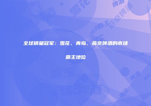全球销量冠军：雪花、青岛、燕京啤酒的市场霸主地位