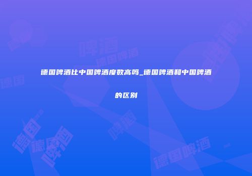 德国啤酒比中国啤酒度数高吗_德国啤酒和中国啤酒的区别