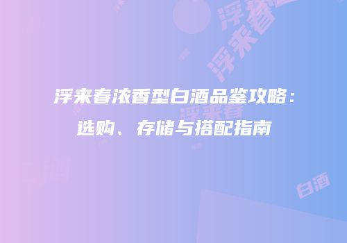 浮来春浓香型白酒品鉴攻略：选购、存储与搭配指南