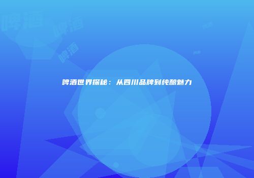 啤酒世界探秘：从四川品牌到纯酿魅力
