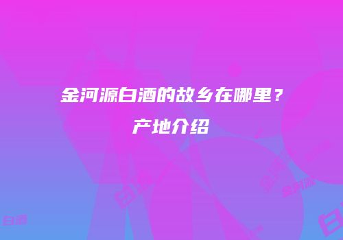 金河源白酒的故乡在哪里？产地介绍