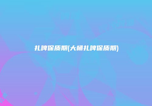 扎啤保质期(大桶扎啤保质期)