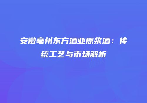 安徽亳州东方酒业原浆酒：传统工艺与市场解析