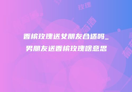 香槟玫瑰送女朋友合适吗_男朋友送香槟玫瑰啥意思