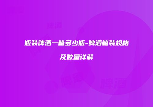 瓶装啤酒一箱多少瓶-啤酒箱装规格及数量详解