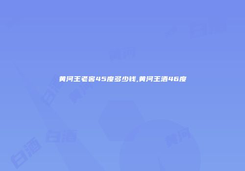 黄河王老窖45度多少钱,黄河王酒46度