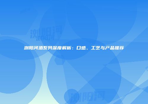浏阳河酒系列深度解析：口感、工艺与产品推荐