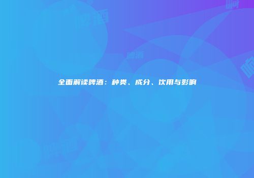 全面解读啤酒：种类、成分、饮用与影响