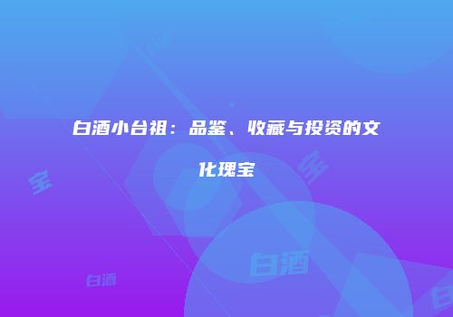 白酒小台祖：品鉴、收藏与投资的文化瑰宝