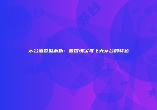 茅台酒香型解析：酱香瑰宝与飞天茅台的特色