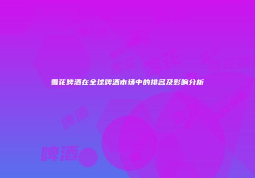 雪花啤酒在全球啤酒市场中的排名及影响分析