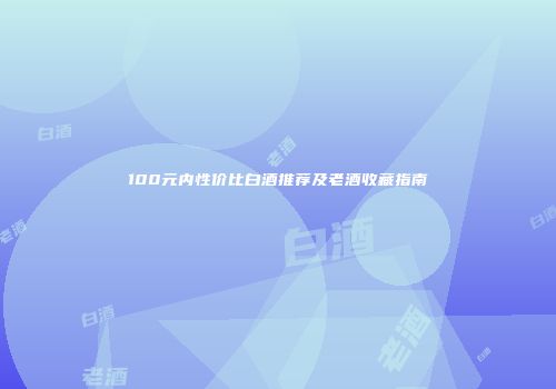 100元内性价比白酒推荐及老酒收藏指南
