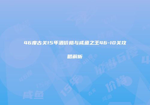 46度古关15年酒价格与咸鱼之王46-10关攻略解析