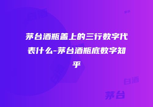 茅台酒瓶盖上的三行数字代表什么-茅台酒瓶底数字知乎