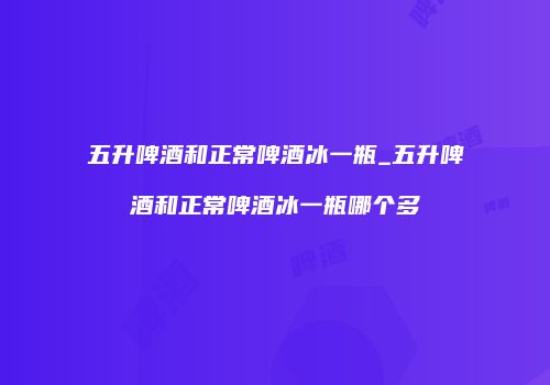 五升啤酒和正常啤酒冰一瓶_五升啤酒和正常啤酒冰一瓶哪个多