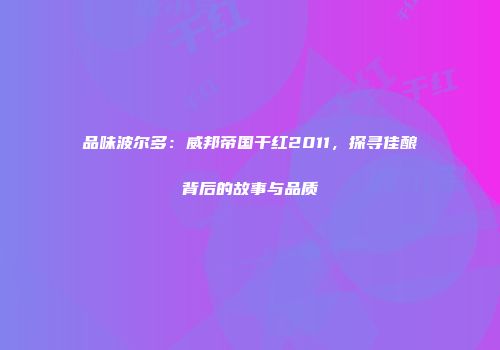 品味波尔多：威邦帝国干红2011，探寻佳酿背后的故事与品质
