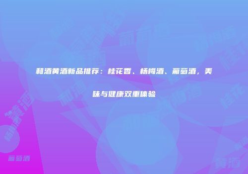 和酒黄酒新品推荐：桂花香、杨梅酒、葡萄酒，美味与健康双重体验