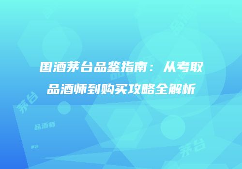 国酒茅台品鉴指南：从考取品酒师到购买攻略全解析