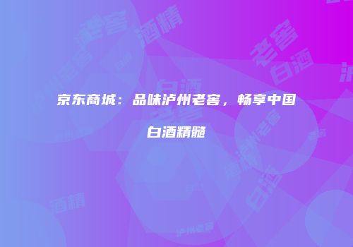 京东商城：品味泸州老窖，畅享中国白酒精髓
