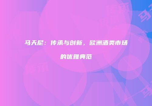 马天尼：传承与创新，欧洲酒类市场的优雅典范