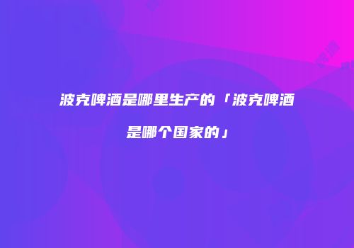 波克啤酒是哪里生产的「波克啤酒是哪个国家的」