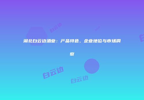 湖北白云边酒业：产品特色、企业地位与市场洞察