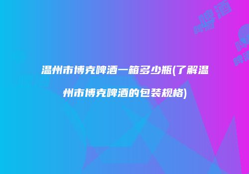 温州市博克啤酒一箱多少瓶(了解温州市博克啤酒的包装规格)
