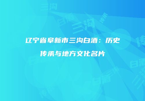 辽宁省阜新市三沟白酒：历史传承与地方文化名片