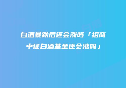 白酒暴跌后还会涨吗「招商中证白酒基金还会涨吗」