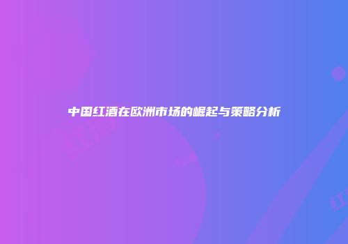 中国红酒在欧洲市场的崛起与策略分析