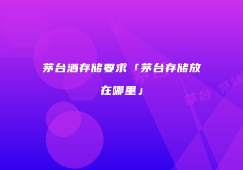 茅台酒存储要求「茅台存储放在哪里」