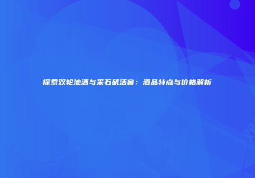 探索双轮池酒与采石矶活窖：酒品特点与价格解析