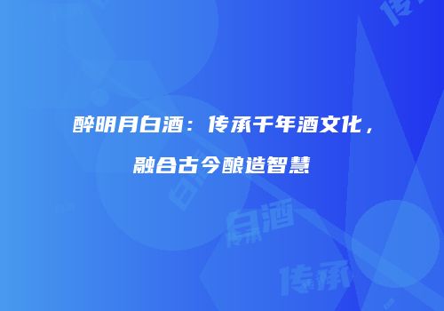 醉明月白酒：传承千年酒文化，融合古今酿造智慧