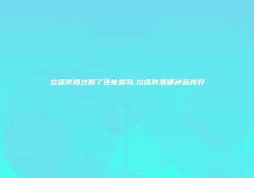 拉罐啤酒过期了还能喝吗,拉罐啤酒哪种品牌好